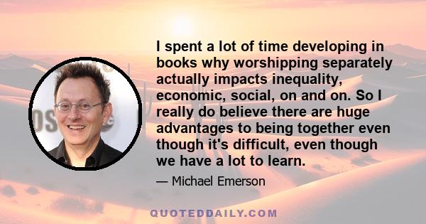 I spent a lot of time developing in books why worshipping separately actually impacts inequality, economic, social, on and on. So I really do believe there are huge advantages to being together even though it's