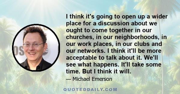 I think it's going to open up a wider place for a discussion about we ought to come together in our churches, in our neighborhoods, in our work places, in our clubs and our networks. I think it'll be more acceptable to