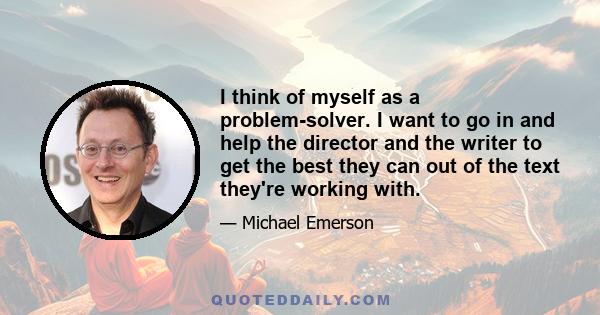 I think of myself as a problem-solver. I want to go in and help the director and the writer to get the best they can out of the text they're working with.