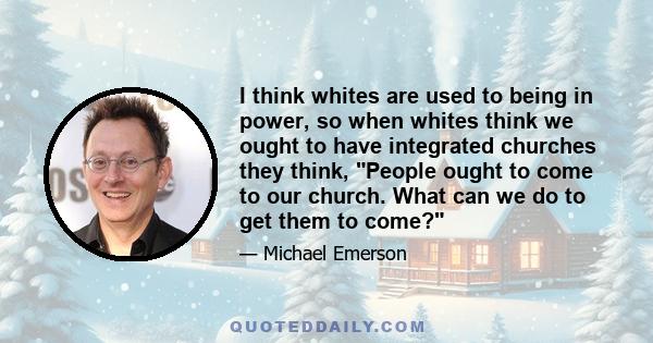 I think whites are used to being in power, so when whites think we ought to have integrated churches they think, People ought to come to our church. What can we do to get them to come?