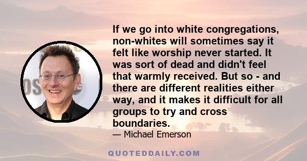 If we go into white congregations, non-whites will sometimes say it felt like worship never started. It was sort of dead and didn't feel that warmly received. But so - and there are different realities either way, and