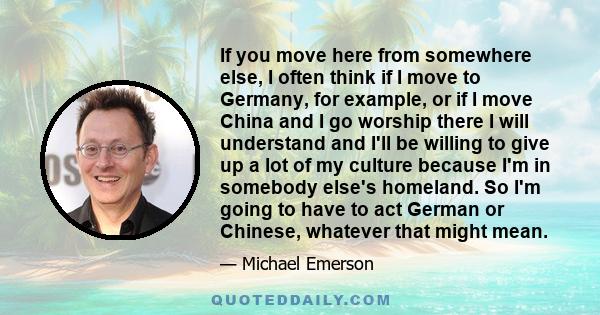 If you move here from somewhere else, I often think if I move to Germany, for example, or if I move China and I go worship there I will understand and I'll be willing to give up a lot of my culture because I'm in