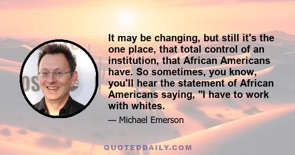 It may be changing, but still it's the one place, that total control of an institution, that African Americans have. So sometimes, you know, you'll hear the statement of African Americans saying, I have to work with