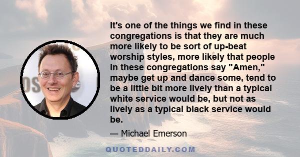 It's one of the things we find in these congregations is that they are much more likely to be sort of up-beat worship styles, more likely that people in these congregations say Amen, maybe get up and dance some, tend to 