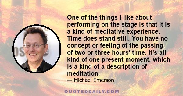 One of the things I like about performing on the stage is that it is a kind of meditative experience. Time does stand still. You have no concept or feeling of the passing of two or three hours' time. It's all kind of