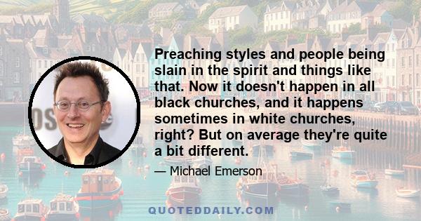 Preaching styles and people being slain in the spirit and things like that. Now it doesn't happen in all black churches, and it happens sometimes in white churches, right? But on average they're quite a bit different.