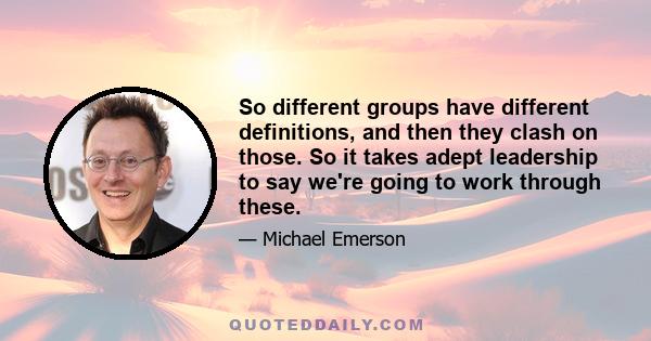 So different groups have different definitions, and then they clash on those. So it takes adept leadership to say we're going to work through these.