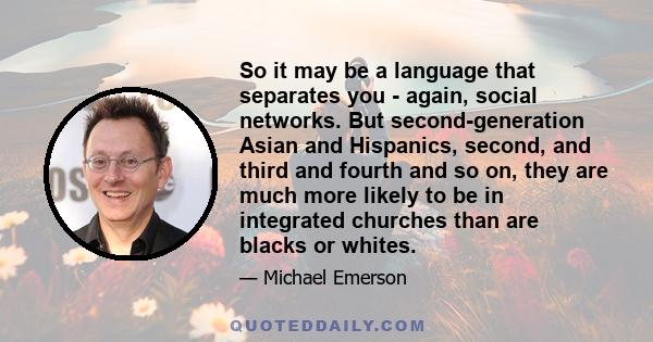 So it may be a language that separates you - again, social networks. But second-generation Asian and Hispanics, second, and third and fourth and so on, they are much more likely to be in integrated churches than are