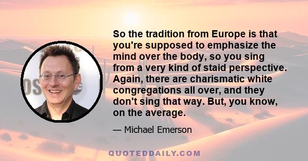 So the tradition from Europe is that you're supposed to emphasize the mind over the body, so you sing from a very kind of staid perspective. Again, there are charismatic white congregations all over, and they don't sing 