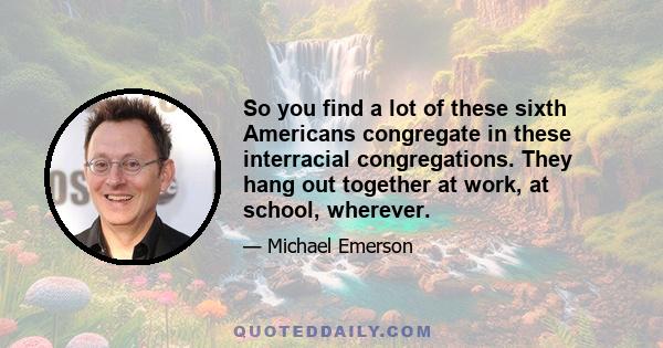 So you find a lot of these sixth Americans congregate in these interracial congregations. They hang out together at work, at school, wherever.