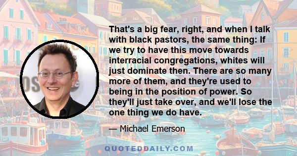 That's a big fear, right, and when I talk with black pastors, the same thing: If we try to have this move towards interracial congregations, whites will just dominate then. There are so many more of them, and they're