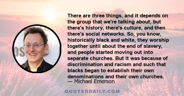 There are three things, and it depends on the group that we're talking about, but there's history, there's culture, and then there's social networks. So, you know, historically black and white, they worship together