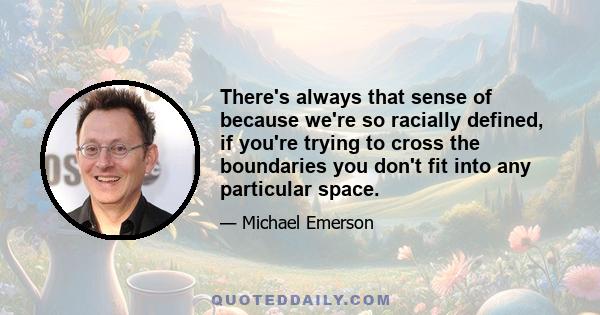 There's always that sense of because we're so racially defined, if you're trying to cross the boundaries you don't fit into any particular space.