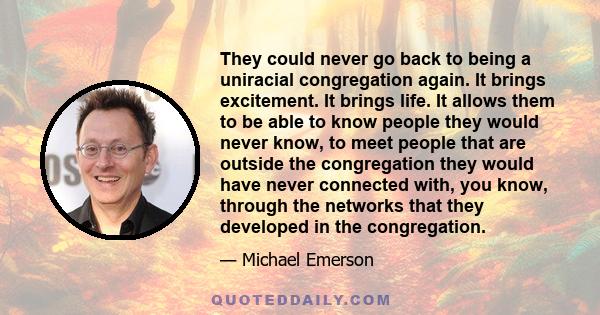 They could never go back to being a uniracial congregation again. It brings excitement. It brings life. It allows them to be able to know people they would never know, to meet people that are outside the congregation