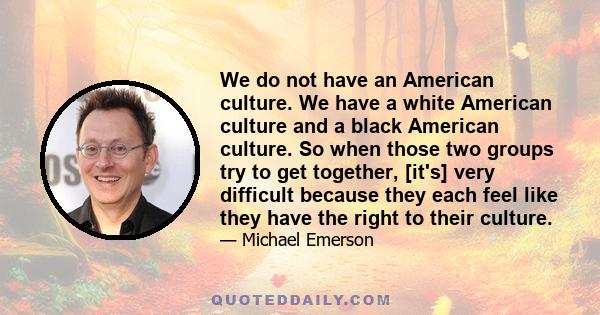 We do not have an American culture. We have a white American culture and a black American culture. So when those two groups try to get together, [it's] very difficult because they each feel like they have the right to