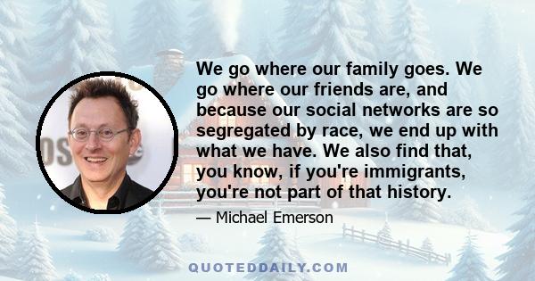 We go where our family goes. We go where our friends are, and because our social networks are so segregated by race, we end up with what we have. We also find that, you know, if you're immigrants, you're not part of