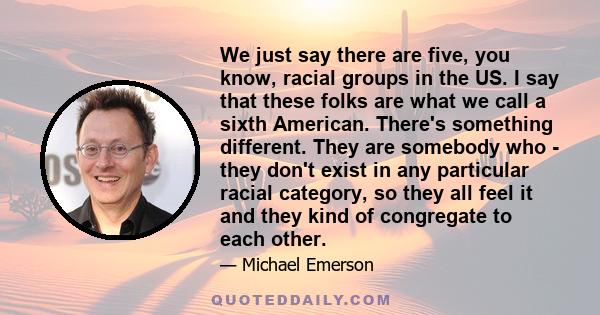 We just say there are five, you know, racial groups in the US. I say that these folks are what we call a sixth American. There's something different. They are somebody who - they don't exist in any particular racial