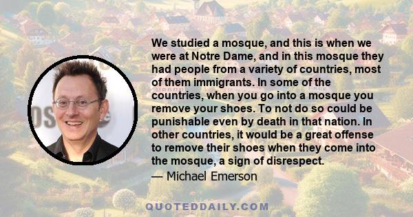 We studied a mosque, and this is when we were at Notre Dame, and in this mosque they had people from a variety of countries, most of them immigrants. In some of the countries, when you go into a mosque you remove your