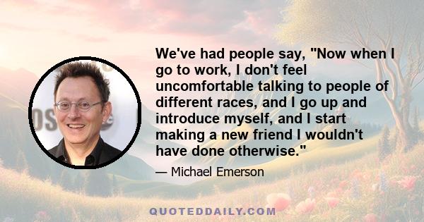 We've had people say, Now when I go to work, I don't feel uncomfortable talking to people of different races, and I go up and introduce myself, and I start making a new friend I wouldn't have done otherwise.