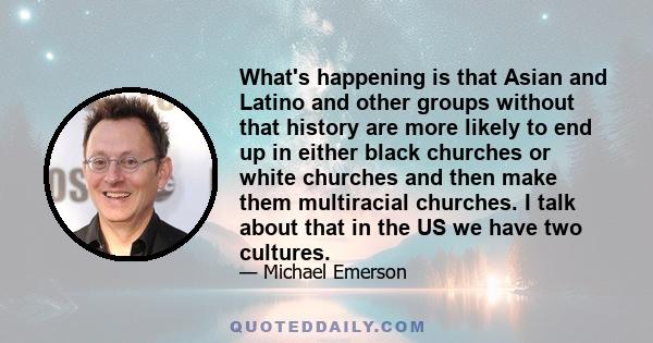 What's happening is that Asian and Latino and other groups without that history are more likely to end up in either black churches or white churches and then make them multiracial churches. I talk about that in the US