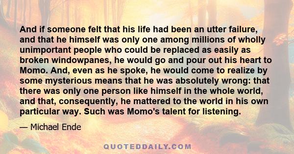 And if someone felt that his life had been an utter failure, and that he himself was only one among millions of wholly unimportant people who could be replaced as easily as broken windowpanes, he would go and pour out