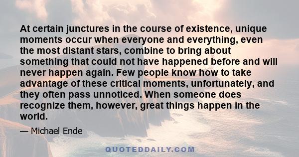 At certain junctures in the course of existence, unique moments occur when everyone and everything, even the most distant stars, combine to bring about something that could not have happened before and will never happen 