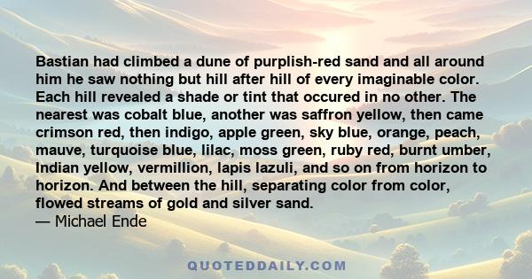 Bastian had climbed a dune of purplish-red sand and all around him he saw nothing but hill after hill of every imaginable color. Each hill revealed a shade or tint that occured in no other. The nearest was cobalt blue,