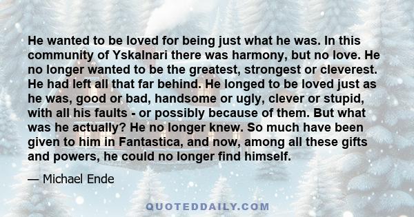 He wanted to be loved for being just what he was. In this community of Yskalnari there was harmony, but no love. He no longer wanted to be the greatest, strongest or cleverest. He had left all that far behind. He longed 