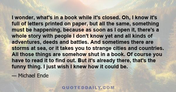 I wonder, what's in a book while it's closed. Oh, I know it's full of letters printed on paper, but all the same, something must be happening, because as soon as I open it, there's a whole story with people I don't know 