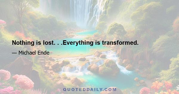 Nothing is lost. . .Everything is transformed.