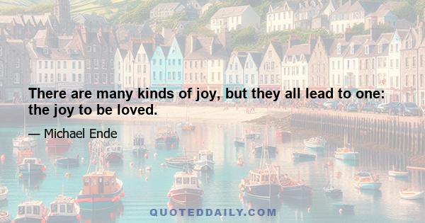 There are many kinds of joy, but they all lead to one: the joy to be loved.