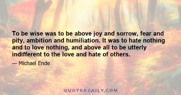 To be wise was to be above joy and sorrow, fear and pity, ambition and humiliation. It was to hate nothing and to love nothing, and above all to be utterly indifferent to the love and hate of others.