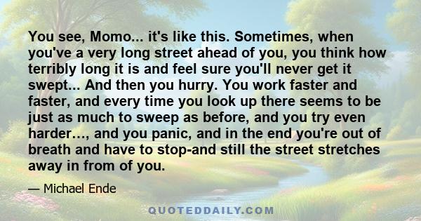 You see, Momo... it's like this. Sometimes, when you've a very long street ahead of you, you think how terribly long it is and feel sure you'll never get it swept... And then you hurry. You work faster and faster, and