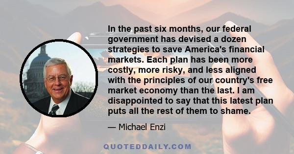 In the past six months, our federal government has devised a dozen strategies to save America's financial markets. Each plan has been more costly, more risky, and less aligned with the principles of our country's free