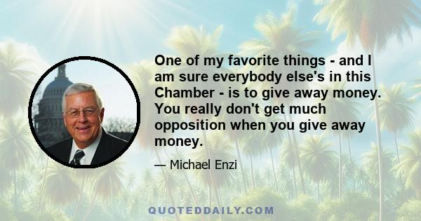 One of my favorite things - and I am sure everybody else's in this Chamber - is to give away money. You really don't get much opposition when you give away money.