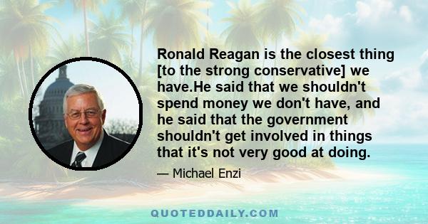 Ronald Reagan is the closest thing [to the strong conservative] we have.He said that we shouldn't spend money we don't have, and he said that the government shouldn't get involved in things that it's not very good at