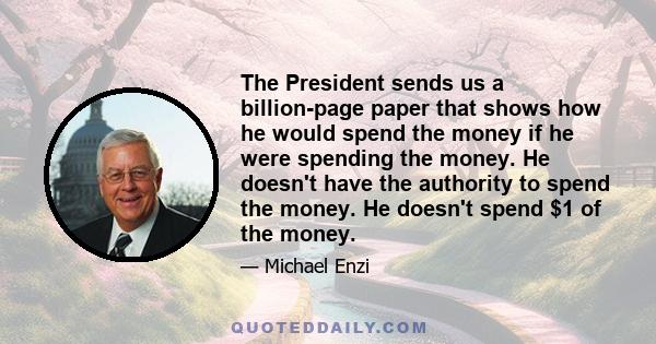 The President sends us a billion-page paper that shows how he would spend the money if he were spending the money. He doesn't have the authority to spend the money. He doesn't spend $1 of the money.