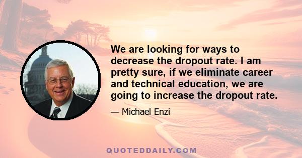 We are looking for ways to decrease the dropout rate. I am pretty sure, if we eliminate career and technical education, we are going to increase the dropout rate.