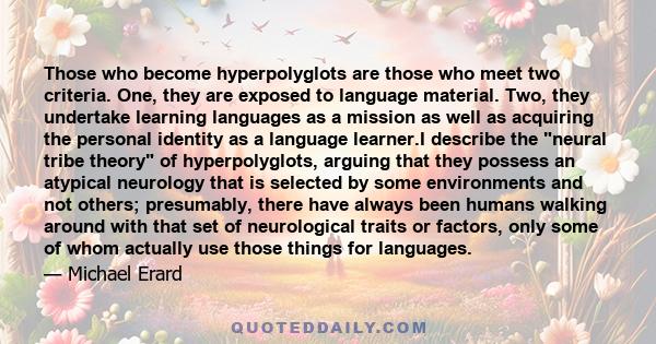 Those who become hyperpolyglots are those who meet two criteria. One, they are exposed to language material. Two, they undertake learning languages as a mission as well as acquiring the personal identity as a language