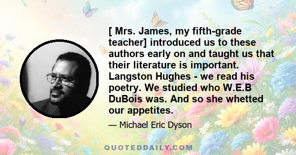 [ Mrs. James, my fifth-grade teacher] introduced us to these authors early on and taught us that their literature is important. Langston Hughes - we read his poetry. We studied who W.E.B DuBois was. And so she whetted