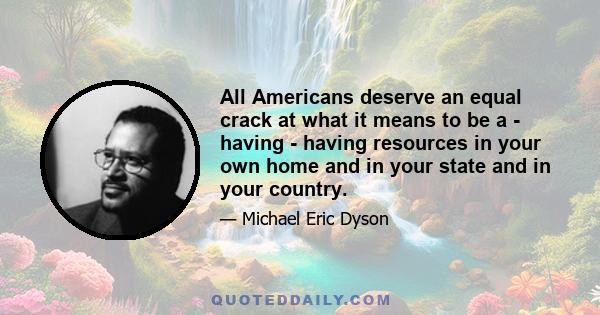 All Americans deserve an equal crack at what it means to be a - having - having resources in your own home and in your state and in your country.