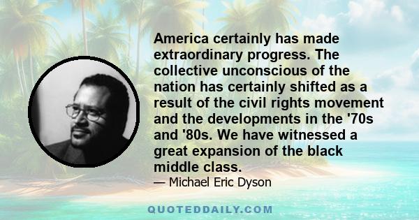 America certainly has made extraordinary progress. The collective unconscious of the nation has certainly shifted as a result of the civil rights movement and the developments in the '70s and '80s. We have witnessed a