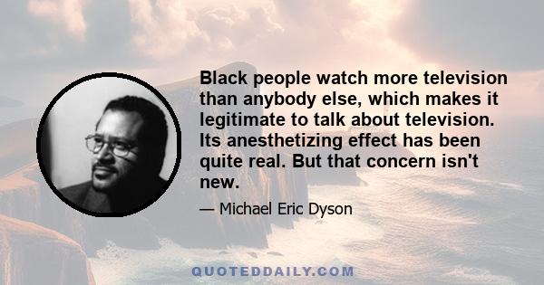 Black people watch more television than anybody else, which makes it legitimate to talk about television. Its anesthetizing effect has been quite real. But that concern isn't new.