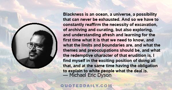 Blackness is an ocean, a universe, a possibility that can never be exhausted. And so we have to constantly reaffirm the necessity of excavation, of archiving and curating, but also exploring, and understanding afresh