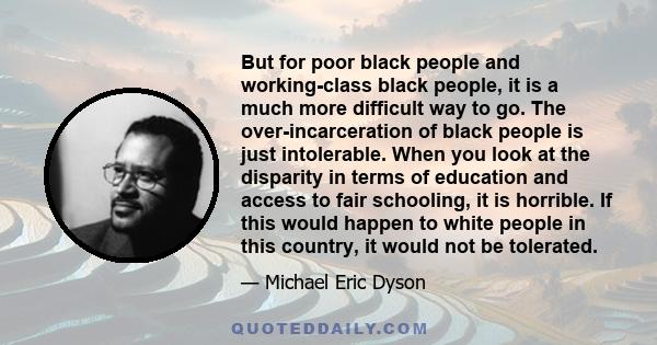 But for poor black people and working-class black people, it is a much more difficult way to go. The over-incarceration of black people is just intolerable. When you look at the disparity in terms of education and