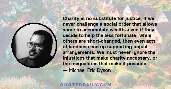 Charity is no substitute for justice. If we never challenge a social order that allows some to accumulate wealth--even if they decide to help the less fortunate--while others are short-changed, then even acts of