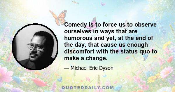 Comedy is to force us to observe ourselves in ways that are humorous and yet, at the end of the day, that cause us enough discomfort with the status quo to make a change.