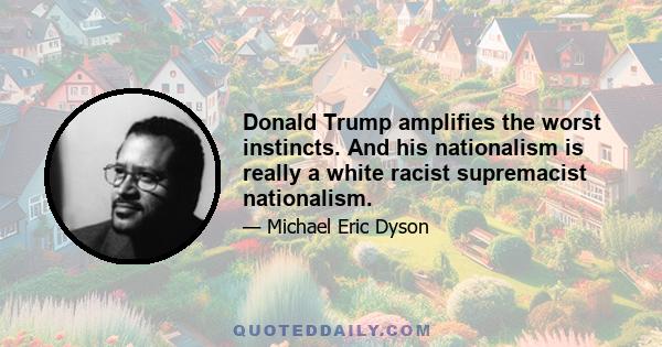 Donald Trump amplifies the worst instincts. And his nationalism is really a white racist supremacist nationalism.