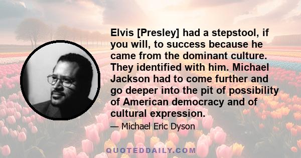 Elvis [Presley] had a stepstool, if you will, to success because he came from the dominant culture. They identified with him. Michael Jackson had to come further and go deeper into the pit of possibility of American