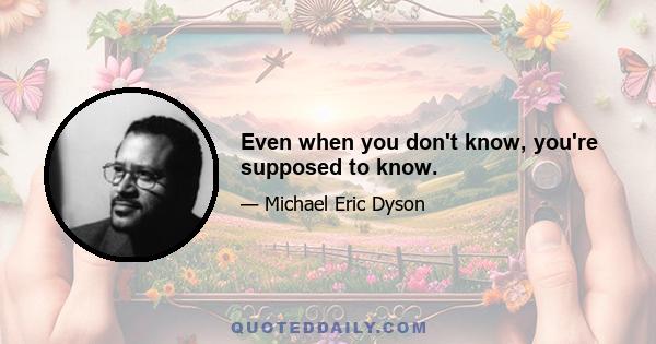 Even when you don't know, you're supposed to know.